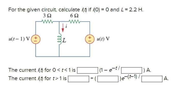 For the given circuit, calculate i(t) if (0) = 0 and L = 2.2 H.
302
602
u(t-1) V(+
ww
www
ele
L
u(t) V
The current i(t) for O<t<1 is
The current i(t) for t> 1 is
(1-e-t/p
) A.
+
A.