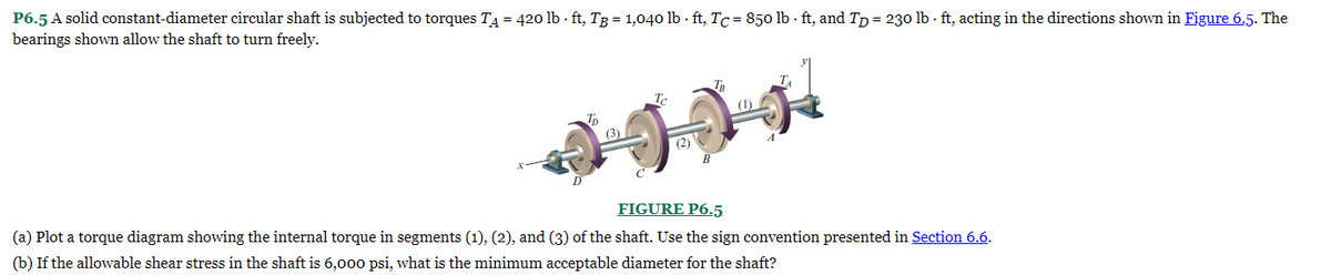 P6.5 A solid constant-diameter circular shaft is subjected to torques TA = 420 lb-ft, TB = 1,040 lb-ft, Tc= 850 lb-ft, and TD = 230 lb-ft, acting in the directions shown in Figure 6.5. The
bearings shown allow the shaft to turn freely.
Tp
(3)
(2)
(1)
FIGURE P6.5.
(a) Plot a torque diagram showing the internal torque in segments (1), (2), and (3) of the shaft. Use the sign convention presented in Section 6.6.
(b) If the allowable shear stress in the shaft is 6,000 psi, what is the minimum acceptable diameter for the shaft?