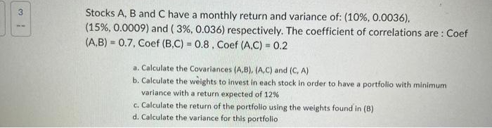 3
Stocks A, B and C have a monthly return and variance of: (10%, 0.0036),
(15%, 0.0009) and (3%, 0.036) respectively. The coefficient of correlations are: Coef
(A,B) 0.7, Coef (B,C) = 0.8, Coef (A,C) = 0.2
a. Calculate the Covariances (A,B), (A,C) and (C, A)
b. Calculate the weights to invest in each stock in order to have a portfolio with minimum
variance with a return expected of 12%
c. Calculate the return of the portfolio using the weights found in (B)
d. Calculate the variance for this portfolio