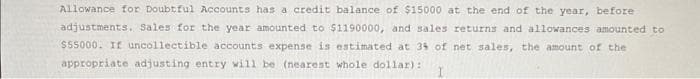 Allowance for Doubtful Accounts has a credit balance of $15000 at the end of the year, before
adjustments. Sales for the year amounted to $1190000, and sales returns and allowances amounted to
$55000. If uncollectible accounts expense is estimated at 34 of net sales, the amount of the
appropriate adjusting entry will be (nearest whole dollar):
