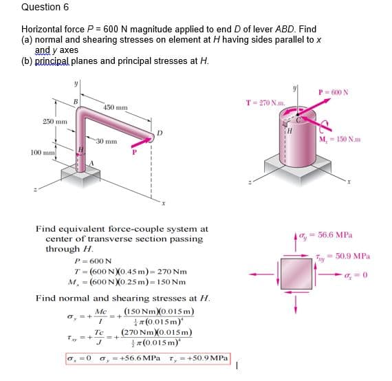 Question 6
Horizontal force P = 600 N magnitude applied to end D of lever ABD. Find
(a) normal and shearing stresses on element at H having sides parallel to x
and y axes
(b) principal planes and principal stresses at H.
P= 600 N
В
T= 270 N.m.
450 mm
250 mm
D
30 mm
M, = 150 N.m
100 mm
Find equivalent force-couple system at
= 56.6 MPa
center of transverse section passing
through H.
P = 600 N
T = (600 NX0.45 m)= 270 Nm
M, = (600 N)0.25 m)=150 Nm
50.9 MPa
Try
Find normal and shearing stresses at H.
(150 Nm X0.015 m)
+z (0.015m)"
(270 Nm)X0.015 m)
}7(0.015 m)"
Mc
6, =+
Te
=+
o, = +56.6 MPa
T, = +50.9 MPa
