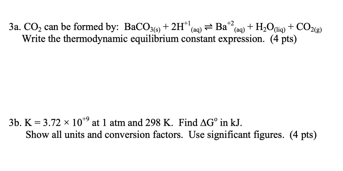 3a. CO₂ can be formed by: BaCO 3 (s) + 2H+¹ (aq)
Ba→ܢ
+2
(aq)
+ H2O(liq) + CO2(g)
Write the thermodynamic equilibrium constant expression. (4 pts)
3b. K = 3.72 × 10+9 at 1 atm and 298 K. Find AG° in kJ.
Show all units and conversion factors. Use significant figures. (4 pts)