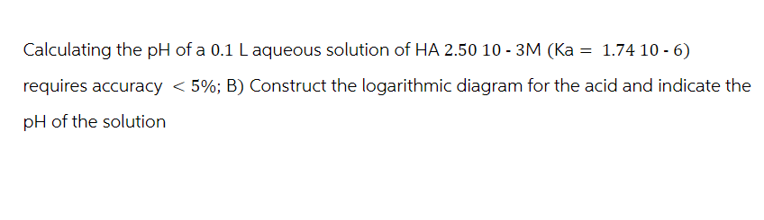 Calculating the pH of a 0.1 L aqueous solution of HA 2.50 10 - 3M (Ka = 1.74 10 -6)
requires accuracy < 5%; B) Construct the logarithmic diagram for the acid and indicate the
pH of the solution