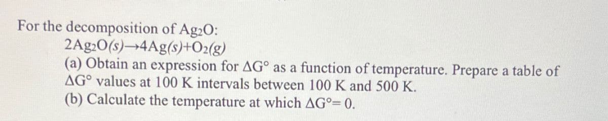 For the decomposition of Ag2O:
2Ag2O(s)-4Ag(s)+O2(g)
(a) Obtain an expression for AG° as a function of temperature. Prepare a table of
AG° values at 100 K intervals between 100 K and 500 K.
(b) Calculate the temperature at which AG°= 0.