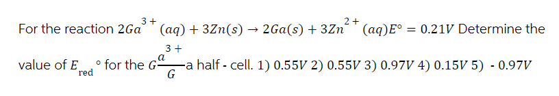 3+
2+
For the reaction 2Ga
(aq) + 3Zn(s) → 2Ga(s) + 3Zn
(aq)E° = 0.21V Determine the
3+
value of E
° for the G-
-a half - cell. 1) 0.55V 2) 0.55V 3) 0.97V 4) 0.15V 5) - 0.97V
red
G