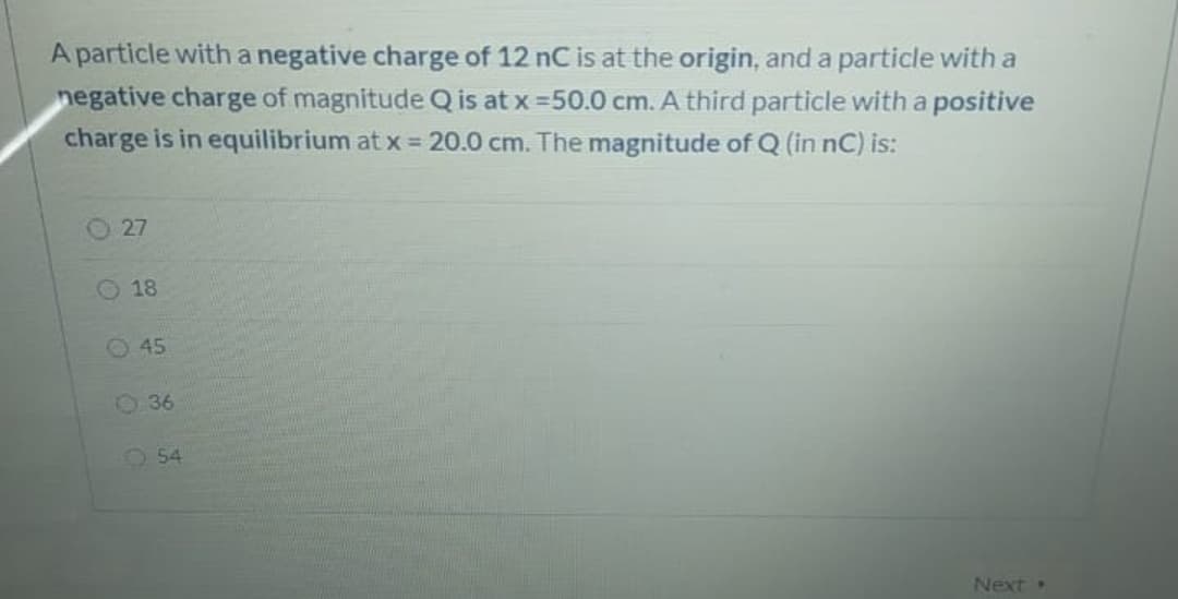 A particle with a negative charge of 12 nC is at the origin, and a particle with a
negative charge of magnitude Q is at x =50.0 cm. A third particle with a positive
charge is in equilibrium at x = 20.0 cm. The magnitude of Q (in nC) is:
O 27
O 18
O45
036
O 54
Next
