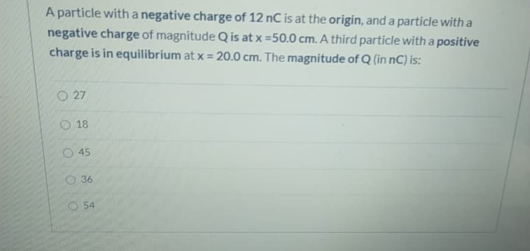 A particle witha negative charge of 12 nC is at the origin, and a particle with a
negative charge of magnitude Q is at x =50.0 cm. A third particle with a positive
charge is in equilibrium at x 20.0 cm. The magnitude of Q (in nC) is:
O 27
O 18
O45
O36
O 54
