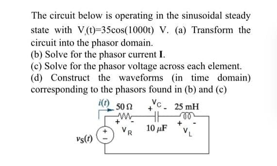 The circuit below is operating in the sinusoidal steady
state with V(t)=35cos(1000t) V. (a) Transform the
circuit into the phasor domain.
(b) Solve for the phasor current I.
(c) Solve for the phasor voltage across each element.
(d) Construct the waveforms (in time domain)
corresponding to the phasors found in (b) and (c)
i(t)
50 Ω
Nc.
25 mH
VR
10 μF
vs(t)
