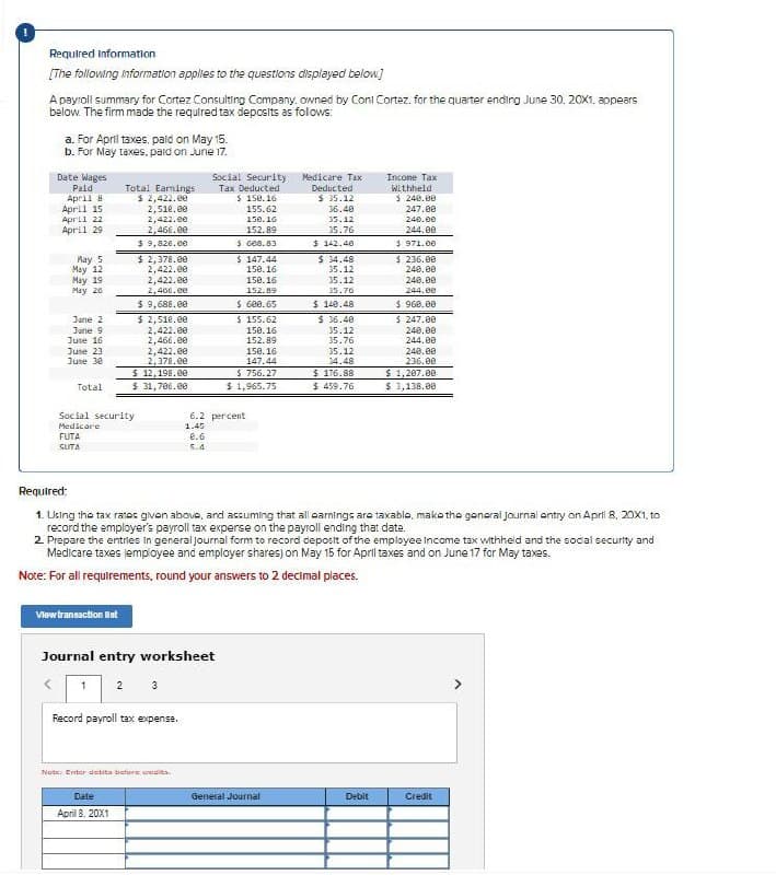 Required Information
[The following information applies to the questions displayed below]
A payroll summary for Cortez Consulting Company, owned by Cont Cortez, for the quarter ending June 30, 20X1. appears
below. The firm made the required tax deposits as follows:
a. For April taxes, paid on May 15.
b. For May taxes, paid on June 17.
April 29.
$ 9,820.00
May 5
$ 2,378.00
$ 147.44
May 12
May 19
2,422.00
2,422.00
May 26
2,400.00
$ 9,688.00
Date Wages
Paid
Total Earnings
Social Security:
Tax Deducted
April 8
$ 2,422.00
$ 150.16
Medicare Tax
Deducted
$ 35.12
Income Tax
Withheld
$ 240.00
April 15
April 22
2,510.00
2,422.00
2,466.00
155.62
150.16
152.89
$ 608.83
36.40
35.12
150.16
150.16
35.76
$142.40
$ 34.48
35.12
152.89
$ 140.48
5 971.00
$ 236.00
240.00
240.00
244.00
247.00
240.00
244.00
35.12
35.76
$ 600.65
$960,00
June 2
$
2,510.00
$ 155.62
$36.40
$247.00
June 9
June 16
June 23
June 30
2,422.00
150.16
35.12
240.00
2,466.00
152.89
35.76
244.00
2,422.00
150.16
35.12
240.00
2,378.00
147.44
34.48
236.00
$ 12,198.00
$756.27
$176.88
$ 1,207.00
Total
$ 31,706.00
$ 1,965.75
$ 459.76
$ 3,138.00
Social security
Medicare
FUTA
SUTA
6.2 percent
1.45
0.6
5.4
Required:
1. Using the tax rates given above, and accuming that all earnings are taxablo, make the general journal entry on April 8, 20X1, to
record the employer's payroll tax experse on the payroll ending that date.
2. Prepare the entries in general journal form to record deposit of the employee income tax withheld and the social security and
Medicare taxes employee and employer shares) on May 15 for April taxes and on June 17 for May taxes.
Note: For all requirements, round your answers to 2 decimal places.
View transaction Bet
Journal entry worksheet
<
1 2 3
Record payroll tax expense.
Note: Enter debita before credits.
Date
April 8, 20X1
General Journal
Debit
Credit