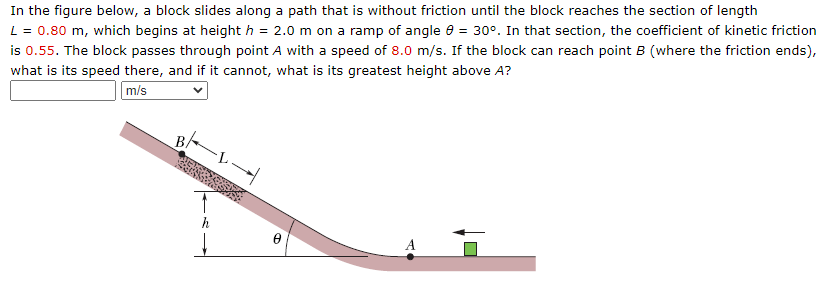 In the figure below, a block slides along a path that is without friction until the block reaches the section of length
L = 0.80 m, which begins at height h = 2.0 m on a ramp of angle = 30°. In that section, the coefficient of kinetic friction
is 0.55. The block passes through point A with a speed of 8.0 m/s. If the block can reach point B (where the friction ends),
what is its speed there, and if it cannot, what is its greatest height above A?
m/s
BA
O
Ꮎ