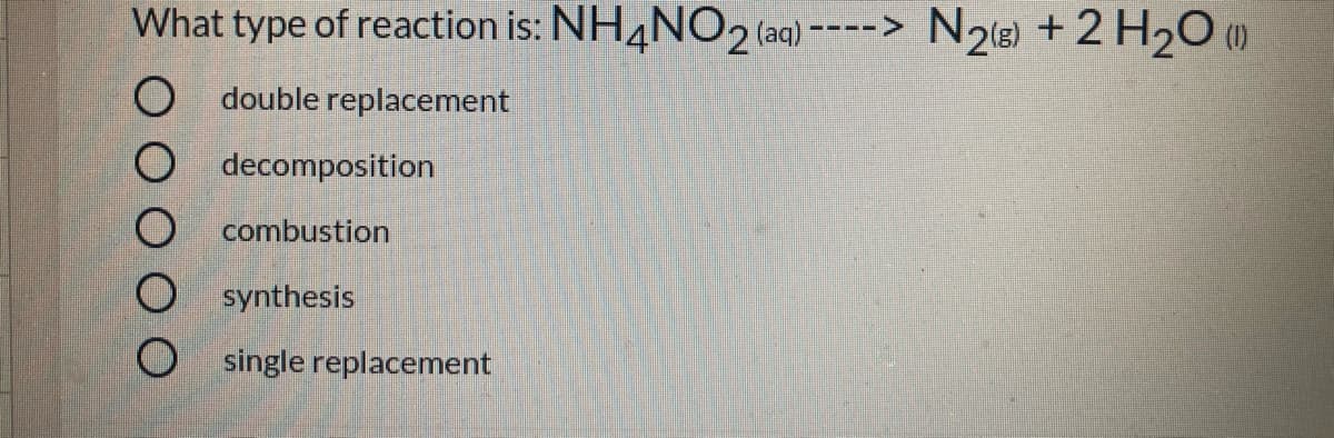 What type of reaction is: NH4NO2 (aq) ----> N2(8) + 2 H20 (1)
O double replacement
decomposition
combustion
synthesis
O single replacement

