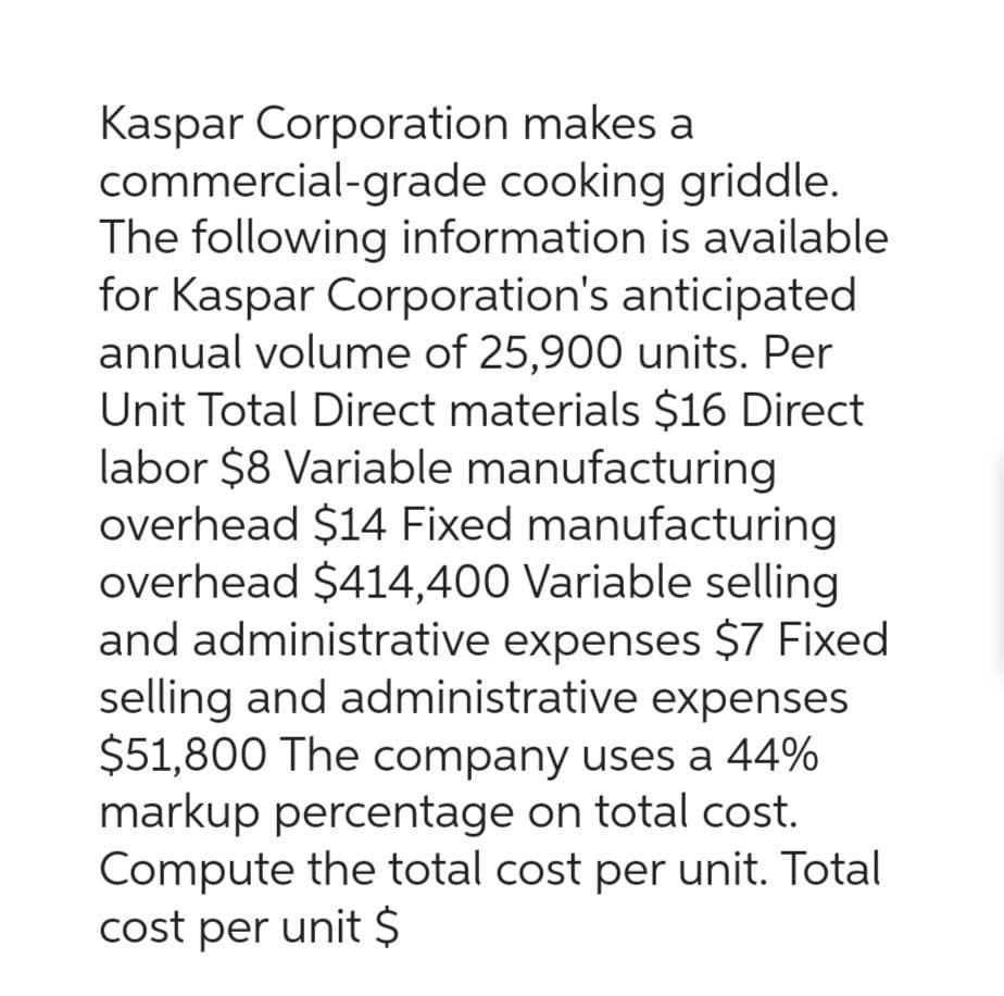 Kaspar Corporation makes a
commercial-grade cooking griddle.
The following information is available
for Kaspar Corporation's anticipated
annual volume of 25,900 units. Per
Unit Total Direct materials $16 Direct
labor $8 Variable manufacturing
overhead $14 Fixed manufacturing
overhead $414,400 Variable selling
and administrative expenses $7 Fixed
selling and administrative expenses
$51,800 The company uses a 44%
markup percentage on total cost.
Compute the total cost per unit. Total
cost per unit $