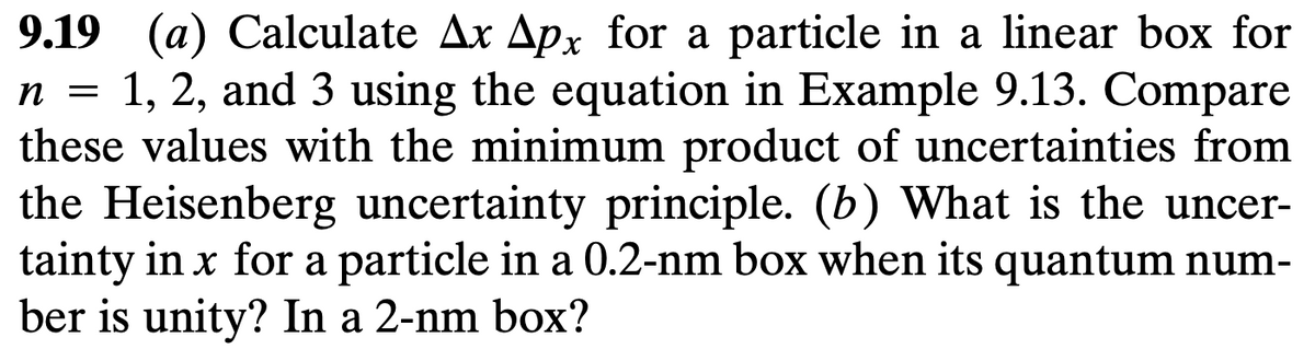 n =
9.19 (a) Calculate Ax Apx for a particle in a linear box for
1, 2, and 3 using the equation in Example 9.13. Compare
these values with the minimum product of uncertainties from
the Heisenberg uncertainty principle. (b) What is the uncer-
tainty in x for a particle in a 0.2-nm box when its quantum num-
ber is unity? In a 2-nm box?