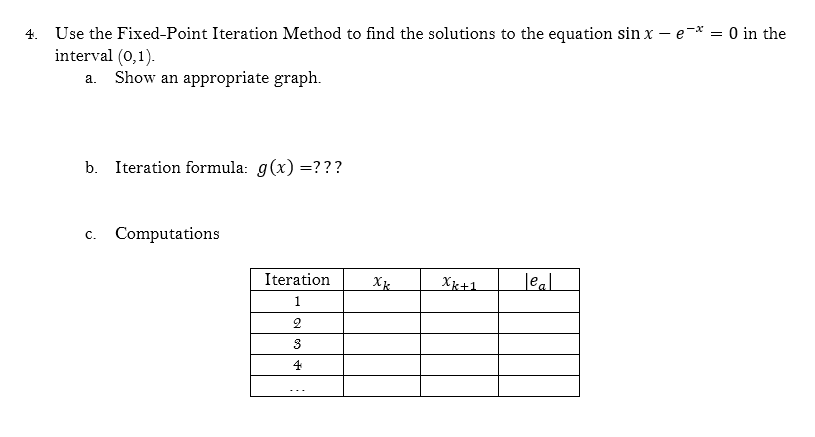 4. Use the Fixed-Point Iteration Method to find the solutions to the equation sin x – e-* = 0 in the
interval (0,1).
Show an appropriate graph.
a.
b. Iteration formula: g(x) =???
c. Computations
Iteration
X
Xk+1
leal
1
2
3
4
