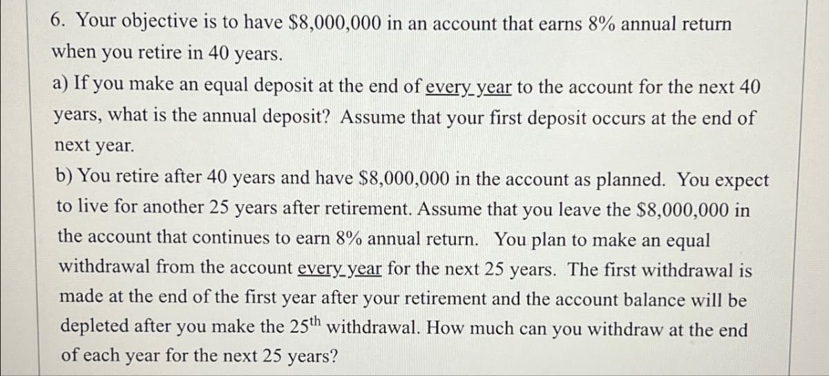 6. Your objective is to have $8,000,000 in an account that earns 8% annual return
when you retire in 40 years.
a) If you make an equal deposit at the end of every year to the account for the next 40
years, what is the annual deposit? Assume that your first deposit occurs at the end of
next year.
b) You retire after 40 years and have $8,000,000 in the account as planned. You expect
to live for another 25 years after retirement. Assume that you leave the $8,000,000 in
the account that continues to earn 8% annual return. You plan to make an equal
withdrawal from the account every year for the next 25 years. The first withdrawal is
made at the end of the first year after your retirement and the account balance will be
depleted after you make the 25th withdrawal. How much can you withdraw at the end
of each year for the next 25 years?