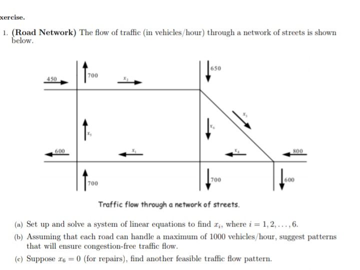 1. (Road Network) The flow of traffic (in vehicles/hour) through a network of streets is shown
below.
700
450
600
s00
700
700
600
Traffic flow through a network of streets.
(a) Set up and solve a system of linear equations to find Ii, where i = 1,2,...,6.
