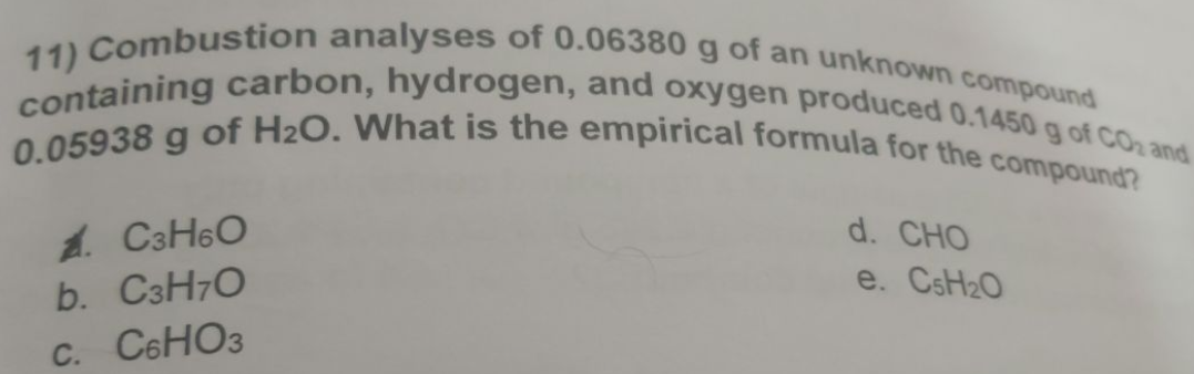 containing carbon, hydrogen, and oxygen produced 0.1450 g of CO₂ and
11) Combustion analyses of 0.06380 g of an unknown compound
0.05938 g of H₂O. What is the empirical formula for the compound?
AC3H6O
b. C3H7O
C. C6HO3
d. CHO
e. C5H₂O