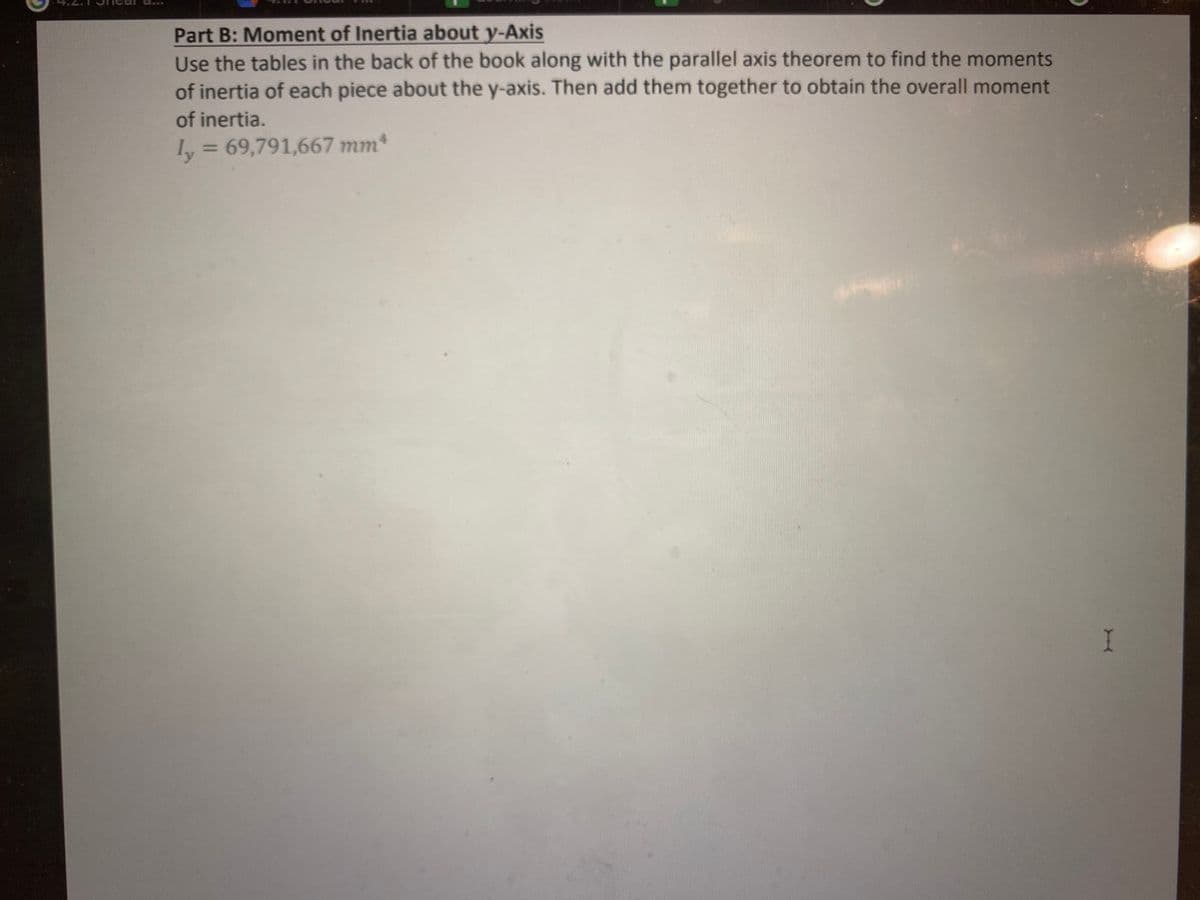 Determine the moment of inertia with respect to the x- and y-axes.
50 mm
50 mm
300 mm
50 mm
-200 mm
W
Part A: Moment of Inertia about x-Axis
Use the tables in the back of the book along with the parallel axis theorem to find the moments
of inertia of each piece about the x-axis. Then add them together to obtain the overall moment
of inertia.
Ix = 566,666,667 mm4
I