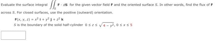 F ds for the given vector field F and the oriented surface S. In other words, find the flux of F
Evaluate the surface integral /
across S. For closed surfaces, use the positive (outward) orientation.
F(x, Y, 2) = x i+ y?g+ z? k
S is the boundary of the solid half-cylinder 0szs v4- y, 0sxS 5
