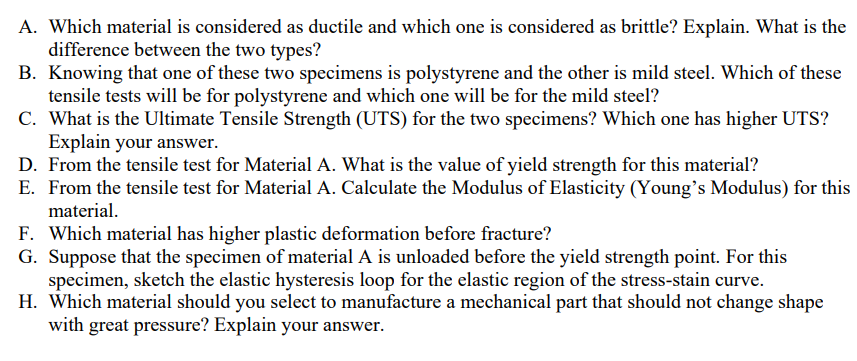 A. Which material is considered as ductile and which one is considered as brittle? Explain. What is the
difference between the two types?
B. Knowing that one of these two specimens is polystyrene and the other is mild steel. Which of these
tensile tests will be for polystyrene and which one will be for the mild steel?
C. What is the Ultimate Tensile Strength (UTS) for the two specimens? Which one has higher UTS?
Explain your answer.
D. From the tensile test for Material A. What is the value of yield strength for this material?
E. From the tensile test for Material A. Calculate the Modulus of Elasticity (Young's Modulus) for this
material.
F. Which material has higher plastic deformation before fracture?
G. Suppose that the specimen of material A is unloaded before the yield strength point. For this
specimen, sketch the elastic hysteresis loop for the elastic region of the stress-stain curve.
H. Which material should you select to manufacture a mechanical part that should not change shape
with great pressure? Explain your answer.
