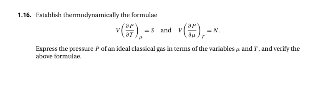 1.16. Establish thermodynamically the formulae
(F).
V
= S and
v (3) ₁²
V
T
= N.
Express the pressure P of an ideal classical gas in terms of the variables μ and T, and verify the
above formulae.