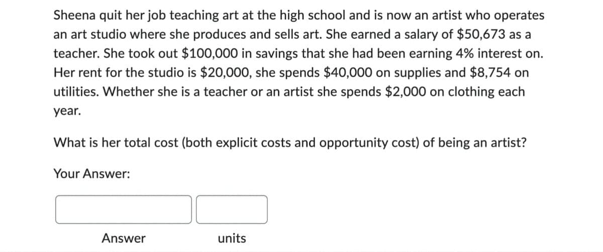 Sheena quit her job teaching art at the high school and is now an artist who operates
an art studio where she produces and sells art. She earned a salary of $50,673 as a
teacher. She took out $100,000 in savings that she had been earning 4% interest on.
Her rent for the studio is $20,000, she spends $40,000 on supplies and $8,754 on
utilities. Whether she is a teacher or an artist she spends $2,000 on clothing each
year.
What is her total cost (both explicit costs and opportunity cost) of being an artist?
Your Answer:
Answer
units