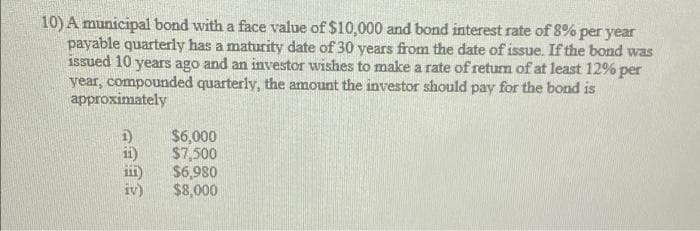 10) A municipal bond with a face value of $10,000 and bond interest rate of 8% per year
payable quarterly has a maturity date of 30 years from the date of issue. If the bond was
issued 10 years ago and an investor wishes to make a rate of return of at least 12% per
year, compounded quarterly, the amount the investor should pay for the bond is
approximately
1)
$6,000
ii)
$7,500
$6,980
$8,000