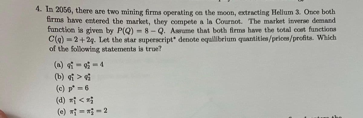 4. In 2056, there are two mining firms operating on the moon, extracting Helium 3. Once both
firms have entered the market, they compete a la Cournot. The market inverse demand
function is given by P(Q) = 8 - Q. Assume that both firms have the total cost functions
C(q) =2+2q. Let the star superscript* denote equilibrium quantities/prices/profits. Which
of the following statements is true?
(a) q₁ =q2 = 4
(b) qt > 92
(c) p* = 6
(d) π₁ < π₂
(e) T₁ = π = 2
the
C