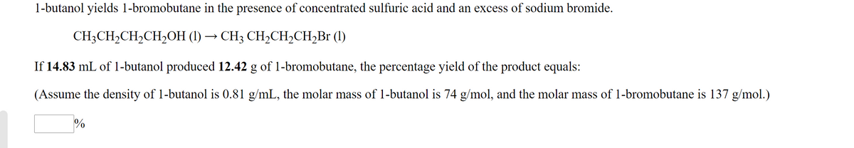 1-butanol yields 1-bromobutane in the presence of concentrated sulfuric acid and an excess of sodium bromide.
CH;CH,CH,CH,OH (1) → CH3 CH,CH,CH,Br (1)
If 14.83 mL of 1-butanol produced 12.42 g of 1-bromobutane, the percentage yield of the product equals:
(Assume the density of 1-butanol is 0.81 g/mL, the molar mass of 1-butanol is 74 g/mol, and the molar mass of 1-bromobutane is 137 g/mol.)
