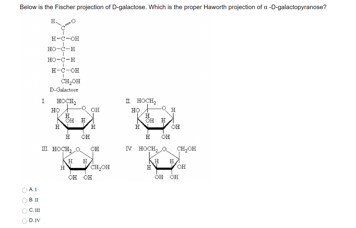 Below is the Fischer projection of D-galactose. Which is the proper Haworth projection of a -D-galactopyranose?
H.
H-C-OH
HO-C-H
Но-с-н
Н-с-он
CH2OH
D-Galactose
I.
HOCH,
II HOCH,
он
H
но
H
OH
но
H
OH
H
H
V OH
H
H
H
OH
H
OH
III. HOCH,
IV. HOCH,
CH,OH
OH
H
H
H
H
H
H
CH,OH
Он
OH OH
он Он
А. I
В. П
С. I
D. IV
O O O
