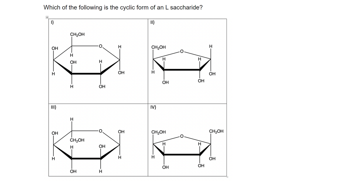 Which of the following is the cyclic form of an L saccharide?
1)
II)
CH2OH
OH
H
CH2OH
H
H
H
ОН
OH
H
ОН
ОН
OH
H
ОН
II)
IV)
H
OH
ОН
CH2OH
CH2OH
CH2OH
H
H.
H
ОН
H
H
H
OH
ОН
ОН
OH
