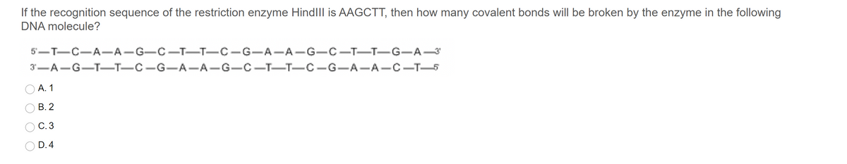 If the recognition sequence of the restriction enzyme HindiIl is AAGCTT, then how many covalent bonds will be broken by the enzyme in the following
DNA molecule?
5'-T-C-A-A-G-C-T-T-C-G-A-A-G-C-T-T-G-A-3
3-A-G-T–T-C-G-A-A-G-C -T-T-C-G-A-A-C-T-5
А. 1
В. 2
С.3
D. 4
