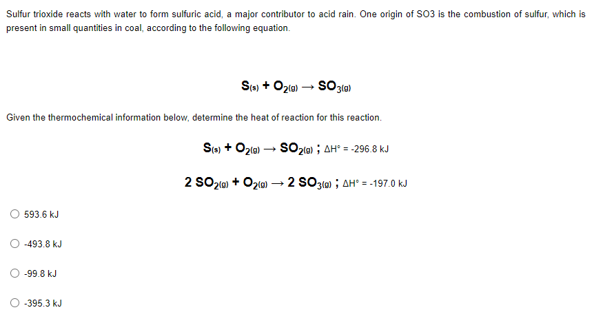 Sulfur trioxide reacts with water to form sulfuric acid, a major contributor to acid rain. One origin of SO3 is the combustion of sulfur, which is
present in small quantities in coal, according to the following equation.
Given the thermochemical information below, determine the heat of reaction for this reaction.
593.6 kJ
-493.8 kJ
-99.8 kJ
S(s) + O2(g) → SO3(g)
-395.3 kJ
S(s) + O₂(g) SO2(g); AH° = -296.8 kJ
2 SO2(g) + O2(g) → 2 SO 3(g) ; AH° = -1
= -197.0 kJ