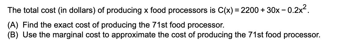 The total cost (in dollars) of producing x food processors is C(x) = 2200 + 30x -0.2x².
(A) Find the exact cost of producing the 71st food processor.
(B) Use the marginal cost to approximate the cost of producing the 71st food processor.