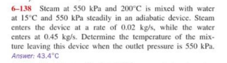 6-138 Steam at 550 kPa and 200°C is mixed with water
at 15°C and 550 kPa steadily in an adiabatic device. Steam
enters the device at a rate of 0.02 kg/s, while the water
enters at 0.45 kg/s. Determinc the temperature of the mix-
ture leaving this device when the outlet pressure is 550 kPa.
Answer: 43.4°C
