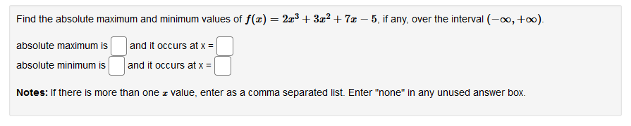 Find the absolute maximum and minimum values of f(x) = 2x3 + 3² + 7x – 5, if any, over the interval (-o, +o).
absolute maximum is
and it occurs at x =
absolute minimum is
and it occurs at x =
Notes: If there is more than one z value, enter as a comma separated list. Enter "none" in any unused answer box.
