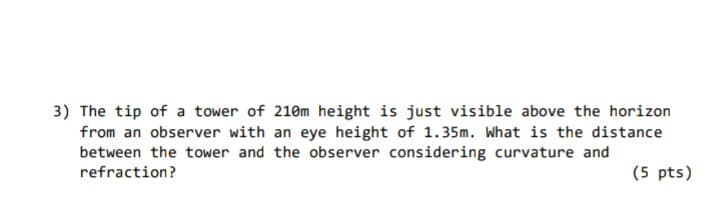 3) The tip of a tower of 210m height is just visible above the horizon
from an observer with an eye height of 1.35m. What is the distance
between the tower and the observer considering curvature and
refraction?
(5 pts)
