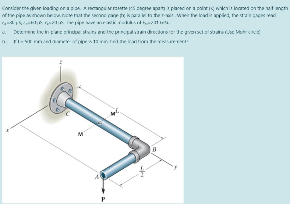Consider the given loading on a pipe. A rectangular rosette (45 degree apart) is placed on a point (K) which is located on the half length
of the pipe as shown below. Note that the second gage (b) is parallel to the z-axis . When the load is applied, the strain gages read
Eg=80 uS, Eb=60 µS, &=20 µS. The pipe have an elastic modulus of Est=201 GPa.
a.
Determine the in-plane principal strains and the principal strain directions for the given set of strains (Use Mohr circle)
b.
If L= 500 mm and diameter of pipe is 10 mm, find the load from the measurement?
M
B
A
1/2
