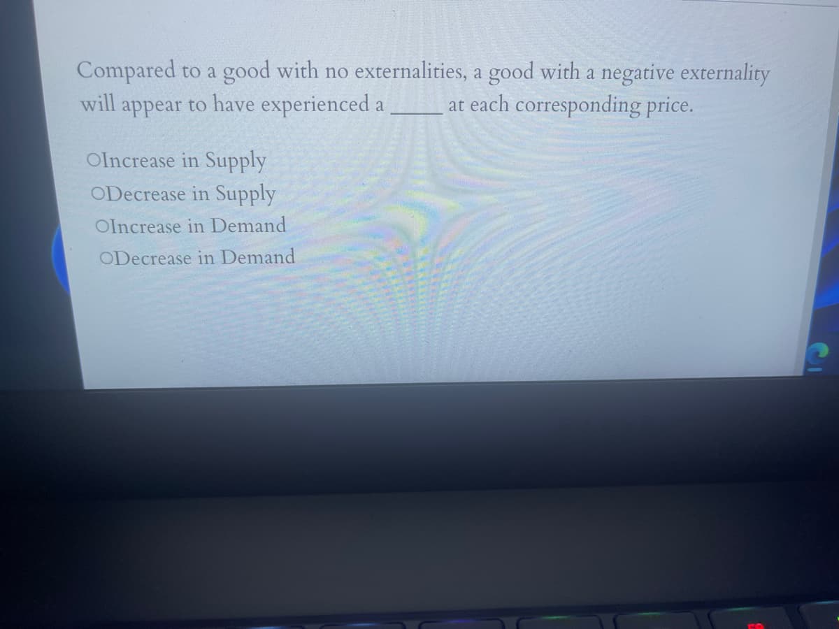 Compared to a good with no externalities, a good with a negative externality
at each corresponding price.
will
appear to have experienced a
Olncrease in Supply
ODecrease in Supply
Olncrease in Demand
ODecrease in Demand
