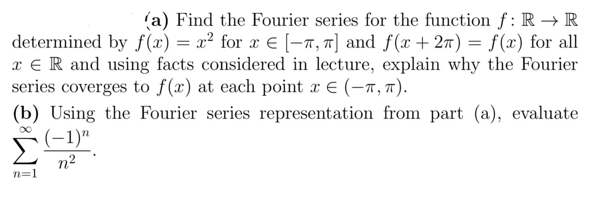 (a) Find the Fourier series for the function f: R → R
determined by f(x) = x² for x = [-π, π] and f(x + 2) = f(x) for all
x = R and using facts considered in lecture, explain why the Fourier
series coverges to f(x) at each point x = (-π, π).
(b) Using the Fourier series representation from part (a), evaluate
∞
(-1)"
n²
n=1