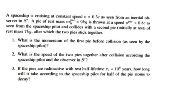 A spaceship is cruising at constant speed v = 0.5e as seen from an inertial ob-
server in S'. A pie of rest mass mg = 9kg is thrown at a speed ute = 0.8c as
seen from the spaceship pilot and collides with a second pie (initially at rest) of
rest mass 7kg, after which the two pies stick together.
1. What is the momentum of the first pie before collision (as seen by the
spaceship pilot)?
2. What is the speed of the two pies together after collision according the
spaceship pilot and the observer in S'?
3. If the pies are radioactive with rest half-lifetime 79 = 10“ years, how long
will it take according to the spaceship pilot for half of the pie atoms to
decay?
