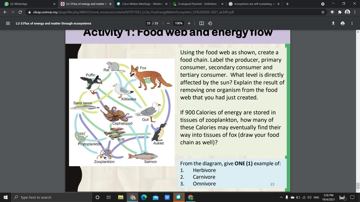 2 (2) WhatsApp
O LU 3:Flux of energy and matter th x
Cisco Webex Meetings - Meeting x
* Ecological Pyramid - Definition,
G ecosystems are self sustaining, wi X
+
i eleap.unimas.my/pluginfile.php/486433/mod_resource/content/0/STF1023_LU3A_FluxEnergyMatterEcosystem_S2%202020-2021_ELEAP.pdf
LU 3:Flux of energy and matter through ecosystems
23 / 23
100%
+ |
Activity 1: Food web and energy TIOW
Using the food web as shown, create a
food chain. Label the producer, primary
consumer, secondary consumer and
tertiary consumer. What level is directly
affected by the sun? Explain the result of
removing one organism from the food
web that you had just created.
Fox
Rat
Puffin
Kittiwake
Sand lance
If 900 Calories of energy are stored in
tissues of zooplankton, how many of
these Calories may eventually find their
way into tissues of fox (draw your food
chain as well)?
Gull
Cephalopod
Krll
Phytoplankton
Auklet
Zooplankton
Salmon
From the diagram, give ONE (1) example of:
1.
Herbivore
2.
Carnivore
3.
Omnivore
23
3:26 PM
0 Type here to search
O 4») ENG
IMb Q
19/4/2021
...
...
II
