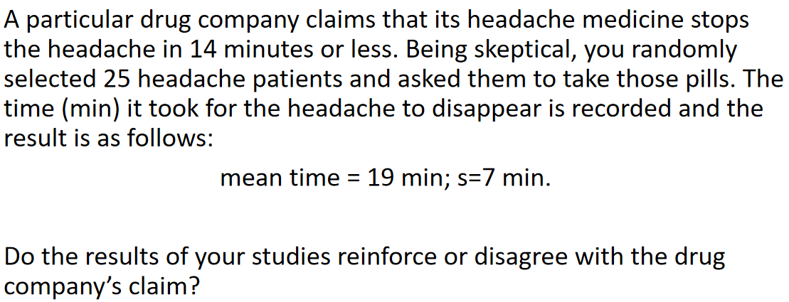 A particular drug company claims that its headache medicine stops
the headache in 14 minutes or less. Being skeptical, you randomly
selected 25 headache patients and asked them to take those pills. The
time (min) it took for the headache to disappear is recorded and the
result is as follows:
mean time = 19 min; s=7 min.
Do the results of your studies reinforce or disagree with the drug
company's claim?
