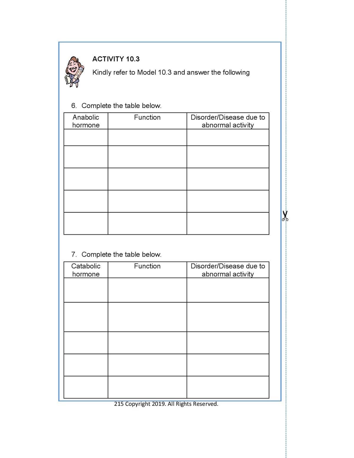 ACTIVITY 10.3
Kindly refer to Model 10.3 and answer the following
6. Complete the table below.
Anabolic
Function
Disorder/Disease due to
hormone
abnormal activ ity
7. Complete the table below.
Catabolic
Function
Disorder/Disease due to
hormone
abnormal activity
215 Copyright 2019. All Rights Reserved.
