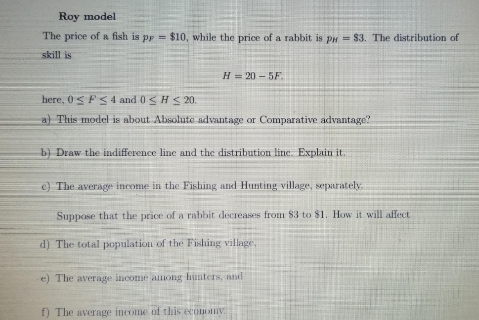 Roy model
The price of a fish is pr = $10, while the price of a rabbit is pH = $3. The distribution of
skill is
here, 0<F<4 and 0 <H<20.
H=20-5F.
a) This model is about Absolute advantage or Comparative advantage?
b) Draw the indifference line and the distribution line. Explain it.
c) The average income in the Fishing and Hunting village, separately.
Suppose that the price of a rabbit decreases from $3 to $1. How it will affect
d) The total population of the Fishing village,
e) The average income among hunters, and
f) The average income of this economy.