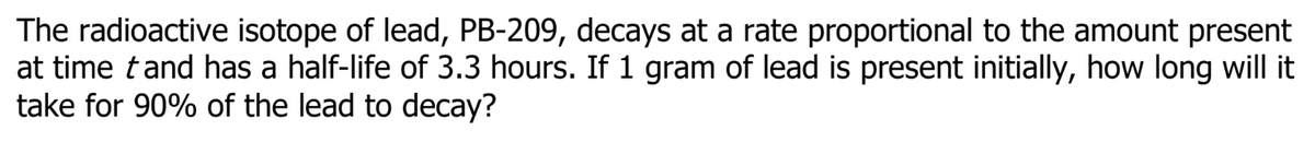 The radioactive isotope of lead, PB-209, decays at a rate proportional to the amount present
at time tand has a half-life of 3.3 hours. If 1 gram of lead is present initially, how long will it
take for 90% of the lead to decay?