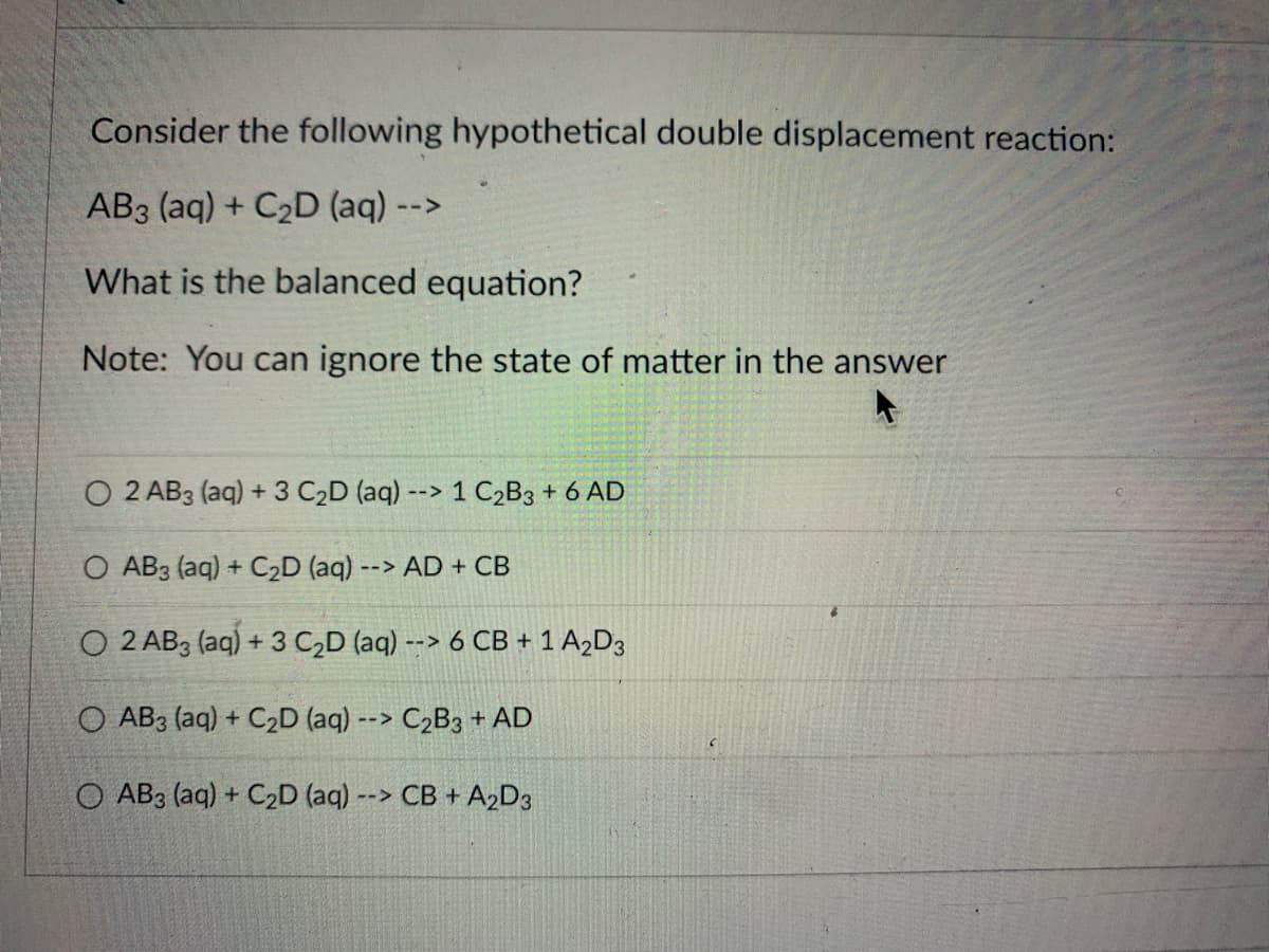Consider the following hypothetical double displacement reaction:
AB3 (aq) + C₂D (aq) --
What is the balanced equation?
Note: You can ignore the state of matter in the answer
O 2 AB3 (aq) + 3 C₂D (aq) --> 1 C₂B3 + 6 AD
O AB3 (aq) + C₂D (aq) --> AD + CB
O 2 AB 3 (aq) + 3 C₂D (aq) --> 6 CB + 1 A₂D3
O AB3 (aq) + C₂D (aq) --> C₂B3 + AD
O AB3 (aq) + C₂D (aq) --> CB + A₂D3