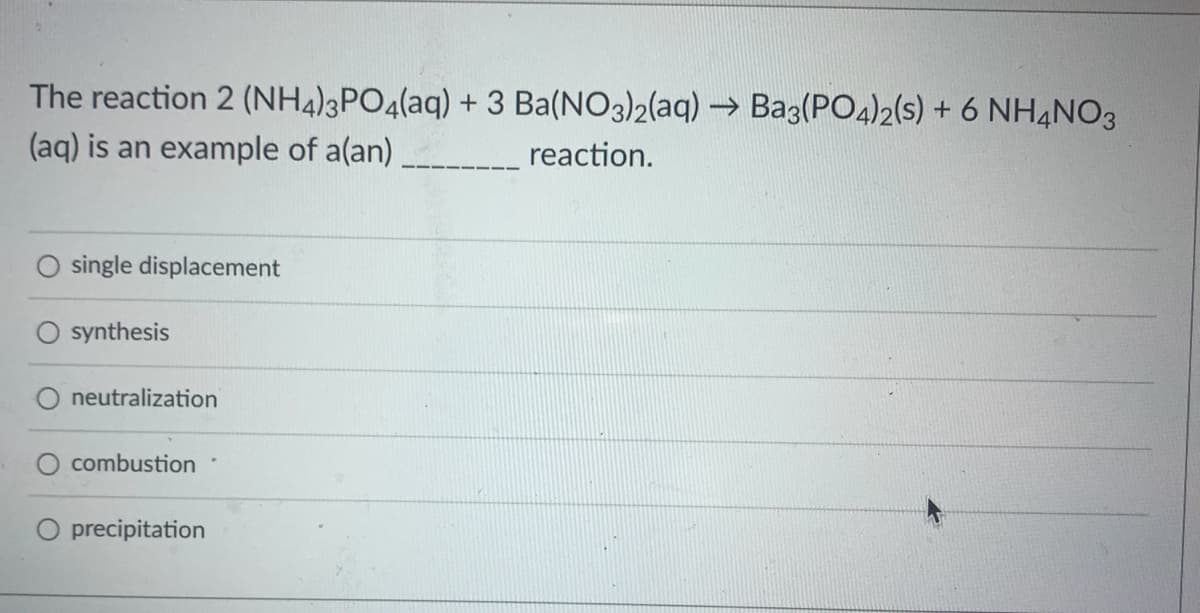 The reaction 2 (NH4)3PO4(aq) + 3 Ba(NO3)2(aq) →→ Ba3(PO4)2(s) + 6 NH4NO3
(aq) is an example of a(an)
reaction.
single displacement
synthesis
neutralization
combustion
O precipitation