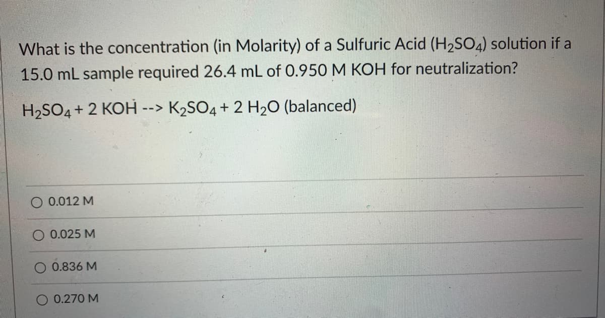 What is the concentration (in Molarity) of a Sulfuric Acid (H₂SO4) solution if a
15.0 mL sample required 26.4 mL of 0.950 M KOH for neutralization?
K₂SO4 + 2 H₂O (balanced)
H₂SO4 + 2 KOH -
0.012 M
0.025 M
0.836 M
0.270 M
-->