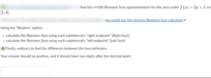 find the n=100 Riemann Sum approximations for the area under f(x) = 2x+1 on
you could use this desmos Riemann Sum calculator
[1,4].
Using the "Relative" option,
• calculate the Riemann Sum using each subinterval's "right endpoint" (Right Sum)
• calculate the Riemann Sum using each subinterval's "left endpoint" (Left Sum)
✩Finally, subtract to find the difference between the two estimates.
Your answer should be positive, and it should have two digits after the decimal point.